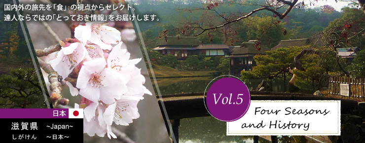 Vol.5 Four Seasons and History　滋賀県 ～Japan～ しがけん ～日本～　国内外の旅先を「食」の視点からセレクト。達人ならではの「とっておき情報」をお届けします。